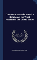 Concentration and Control; a Solution of the Trust Problem in the United States
