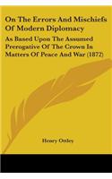 On The Errors And Mischiefs Of Modern Diplomacy: As Based Upon The Assumed Prerogative Of The Crown In Matters Of Peace And War (1872)