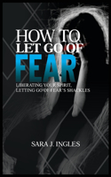 How to Let Go of Fear: Liberating Your Spirit, Letting Go of Fear's Shackles