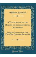 A Vindication of the Rights of Ecclesiastical Authority: Being an Answer to the First Part of the Protestant Reconciler (Classic Reprint): Being an Answer to the First Part of the Protestant Reconciler (Classic Reprint)