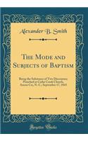The Mode and Subjects of Baptism: Being the Substance of Two Discourses; Preached at Cedar Creek Church, Anson Co;, N. C.; September 17, 1843 (Classic Reprint)