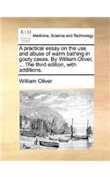 A Practical Essay on the Use and Abuse of Warm Bathing in Gouty Cases. by William Oliver, ... the Third Edition, with Additions.