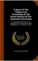 A Report Of The Debates And Proceedings In The Secret Sessions Of The Conference Convention: For Proposing Amendments To The Constitution Of The United States, Held At Washington, D.c., In February, A.d. 1861