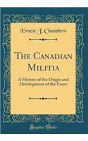 The Canadian Militia: A History of the Origin and Development of the Force (Classic Reprint)