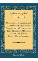 Discours Lamentable, sur l'Attentat Et Parricide Commis en la Personne de Très-Heureuse Mémoire Henry IIII. Roy de France Et de Navarre (Classic Reprint)