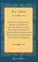 Arizona a Comprehensive Review of Its History, Counties, Principal Cities, Resources and Prospects; Together with Notices of the Business Men and Firms Who Have Made the Territory (Classic Reprint)