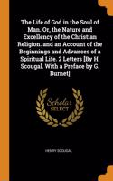 The Life of God in the Soul of Man. Or, the Nature and Excellency of the Christian Religion. and an Account of the Beginnings and Advances of a Spiritual Life. 2 Letters [By H. Scougal. With a Preface by G. Burnet]