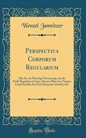 Perspectiua Corporum Regularium: Das Ist, Ein Fleyssige FÃ¼rweysung, Wie Die FÃ¼nff-Regulirten CÃ¶rper, Daruon Plato Inn Timaeo, Unnd Euclides Inn Sein Elementis Schreibt, &c (Classic Reprint)