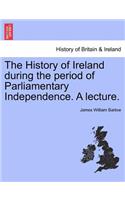 The History of Ireland During the Period of Parliamentary Independence. a Lecture.