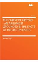 The Christ of History: An Argument Grounded in the Facts of His Life on Earth: An Argument Grounded in the Facts of His Life on Earth