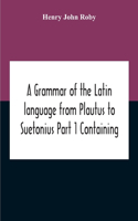 Grammar Of The Latin Language From Plautus To Suetonius Part 1 Containing