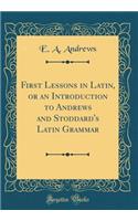 First Lessons in Latin, or an Introduction to Andrews and Stoddard's Latin Grammar (Classic Reprint)