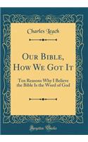 Our Bible, How We Got It: Ten Reasons Why I Believe the Bible Is the Word of God (Classic Reprint)