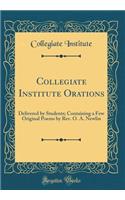 Collegiate Institute Orations: Delivered by Students; Containing a Few Original Poems by Rev. O. A. Newlin (Classic Reprint)