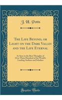 The Life Beyond, or Light on the Dark Valley and the Life Eternal: As Seen in the Best Thoughts of Over Three Hundred of the World's Leading Authors and Scholars (Classic Reprint)