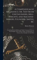 A Compendium of Mechanics; Or, Text Book for Engineers, Mill-Wrights, and Machine-Makers, Founders, Smiths, &c: Containing Practical Rules and Tables Connected With the Steam Engine, Water Wheel, Pump, and Mechanics in General; Also, Examples for Each Rul