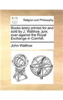 Books Lately Printed for and Sold by J. Walthoe, Junr, Over-Against the Royal Exchange in Cornhill.