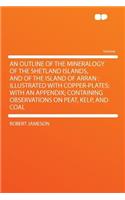 An Outline of the Mineralogy of the Shetland Islands, and of the Island of Arran: Illustrated with Copper-Plates; With an Appendix; Containing Observations on Peat, Kelp, and Coal