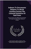 Indexes To Documents Relative To North Carolina During The Colonial Existence Of Said State: Now On File In The Offices Of The Board Of Trade And State Paper Offices In London