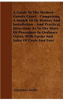 A Guide To The Modern County Court - Comprising A Sketch Of Its History And Jurisdiction - And Practical Directions As To The More Of Procedure In Ordinary Oases, With Forms And Sales Of Costs And Fees