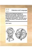 Astronomical Dialogues Between a Gentleman and a Lady. Wherein the Doctrine of the Sphere, Uses of the Globes, and the Elements of Astronomy and Geography, Are Explain'd ... by John Harris, ... the Third Edition. Corrected by George Gordon.