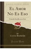 El Amor No Es Eso: Comedia Sencilla En Un Acto (Classic Reprint)(Spanish)