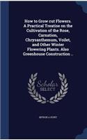 How to Grow cut Flowers. A Practical Treatise on the Cultivation of the Rose, Carnation, Chrysanthemum, Voilet, and Other Winter Flowering Plants. Also Greenhouse Construction ..