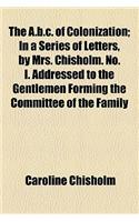 The A.B.C. of Colonization; In a Series of Letters, by Mrs. Chisholm. No. I. Addressed to the Gentlemen Forming the Committee of the Family