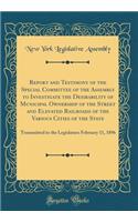 Report and Testimony of the Special Committee of the Assembly to Investigate the Desirability of Municipal Ownership of the Street and Elevated Railroads of the Various Cities of the State: Transmitted to the Legislature February 11, 1896