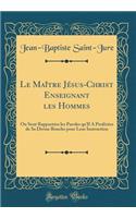 Le MaÃ®tre JÃ©sus-Christ Enseignant Les Hommes: Ou Sont RapportÃ©es Les Paroles Qu'il a ProfÃ©rÃ©es de Sa Divine Bouche Pour Leur Instruction (Classic Reprint)