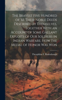 Bravest Five Hundred of '61. Their Noble Deeds Described by Themselves, Together With an Account of Some Gallant Exploits of our Soldiers in Indian Warfare. How the Medal of Honor was Won