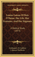 Louise Lateau Of Bois D'Haine, Her Life, Her Ecstasies, And Her Stigmata