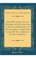 Essai Historique Sur Les Différentes Situations de la France, Par Rapport Aux Finances Sous Le Régné de Louis XIV. Et La Régence Du Duc d'Orléans (Classic Reprint)