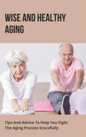 Wise And Healthy Aging: Tips And Advice To Help You Fight The Aging Process Gracefully: Aging Gracefully And Beautifully
