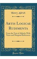 Artis Logicae Rudimenta: From the Text of Aldrich; With Notes and Marginal References (Classic Reprint): From the Text of Aldrich; With Notes and Marginal References (Classic Reprint)