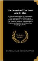 Genesis Of The Earth And Of Man: A Critical Examination Of Passages In The Hebrew And Greek Scriptures, Chiefly With A View To The Solution Of The Question Whether The Varieties Of 