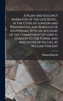 Plain and Succinct Narrative of the Late Riots ... in the Cities of London and Westminster, and Borough of Southwark, With an Account of the Commitment of Lord G. Gordon to the Tower, and Anecdotes of His Life, by William Vincent