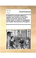 A Method to Prevent, Without a Register, the Running of Wool from Ireland to France, and to Other Foreign Parts; In Order to Re-Establish the Woolen Manufacture of England. ...