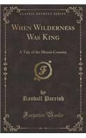 When Wilderness Was King: A Tale of the Illinois Country (Classic Reprint): A Tale of the Illinois Country (Classic Reprint)