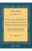 Logic or the Right Use of Reason in the Inquiry After Truth: With a Variety of Rules to Guard Against Error in the Affairs of Religion and Human Life, as Well as in the Sciences (Classic Reprint)