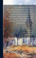 Power of Faith, Exemplified in the Life and Writings of the Late Mrs. Isabella Graham. A New Edition, Enriched by Her Narrative of Her Husband's Death, and Other Select Correspondence