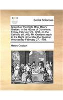 Speech of the Right Hon. Henry Grattan, in the House of Commons, Friday, February 22, 1793, on the Catholic Bill. Also Mr. Grattan's Reply to the Right Honorable the Speaker, Wednesday February 27, 1793.: (English)