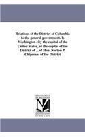 Relations of the District of Columbia to the general government. Is Washington city the capital of the United States, or the capital of the District of ... of Hon. Norton P. Chipman, of the District