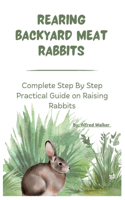 Rearing Backyard Meat Rabbits: Complete Step By Step Practical Guide on Raising Rabbits