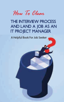 How To Clear The Interview Process And Land A Job As An It Project Manager- A Helpful Book For Job Seeker: Job Interviewing