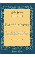 Pseudo-Martyr: Wherein Out of Certaine Propositions, This Conclusion Is Evicted, That Those Which Are of the Romane Religion May and Ought to Take the Oath of Allegiance (Classic Reprint): Wherein Out of Certaine Propositions, This Conclusion Is Evicted, That Those Which Are of the Romane Religion May and Ought to Take the Oath of Alle