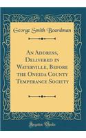 An Address, Delivered in Waterville, Before the Oneida County Temperance Society (Classic Reprint)