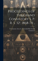 Proceedings of the Grand Consistory S. P. R. S. 32°, 1868-74 ..