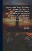 Correspondence Between The ... Bishop Of Lincoln, The ... Archdeacon Of Lincoln, And The Reverend John Wray ... Respecting The Performance Of Ecclesiastical Duty [ed. By J. Wray]