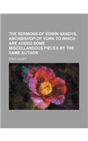 The Sermons of Edwin Sandys, Archbishop of York to Which Are Added Some Miscellaneous Pieces by the Same Author